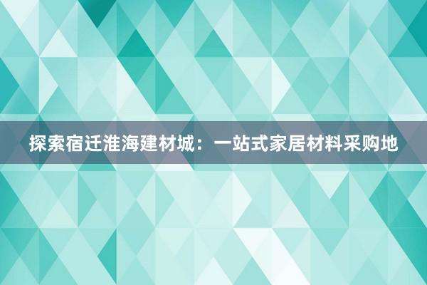 探索宿迁淮海建材城：一站式家居材料采购地