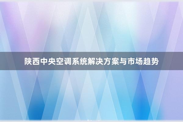 陕西中央空调系统解决方案与市场趋势